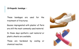 Orthopedic bandage :
These bandages are used for the
treatment of fractures.
Gauzes impregnated with plaster of Paris
are still the most commonly used material.
In these days synthetic cast material or
plastic sheets are available.
These are hardened by cooling or
chemical reaction.
 