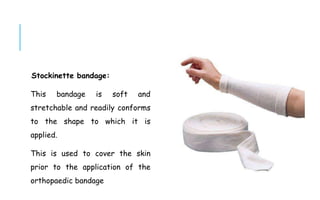 Stockinette bandage:
This bandage is soft and
stretchable and readily conforms
to the shape to which it is
applied.
This is used to cover the skin
prior to the application of the
orthopaedic bandage
 
