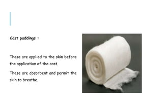 Cast paddings :
These are applied to the skin before
the application of the cast.
These are absorbent and permit the
skin to breathe.
 