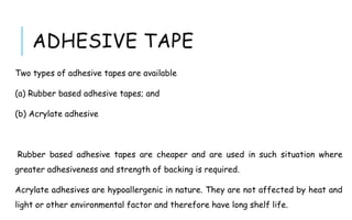 ADHESIVE TAPE
Two types of adhesive tapes are available
(a) Rubber based adhesive tapes; and
(b) Acrylate adhesive
Rubber based adhesive tapes are cheaper and are used in such situation where
greater adhesiveness and strength of backing is required.
Acrylate adhesives are hypoallergenic in nature. They are not affected by heat and
light or other environmental factor and therefore have long shelf life.
 