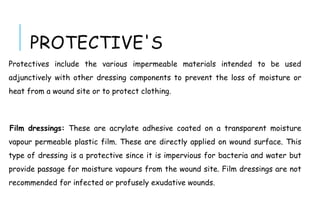 PROTECTIVE'S
Protectives include the various impermeable materials intended to be used
adjunctively with other dressing components to prevent the loss of moisture or
heat from a wound site or to protect clothing.
Film dressings: These are acrylate adhesive coated on a transparent moisture
vapour permeable plastic film. These are directly applied on wound surface. This
type of dressing is a protective since it is impervious for bacteria and water but
provide passage for moisture vapours from the wound site. Film dressings are not
recommended for infected or profusely exudative wounds.
 