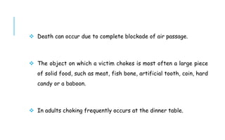  Death can occur due to complete blockade of air passage.
 The object on which a victim chokes is most often a large piece
of solid food, such as meat, fish bone, artificial tooth, coin, hard
candy or a baboon.
 In adults choking frequently occurs at the dinner table.
 