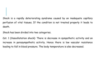 Shock is a rapidly deteriorating syndrome caused by an inadequate capillary
perfusion of vital tissues. If the condition is not treated properly it leads to
death.
Shock has been divided into two categories.
Cat. 1 (Vasodilatation shock): There is decrease in sympathetic activity and an
increase in parasympathetic activity. Hence there is low vascular resistance
leading to fall in blood pressure. The body temperature is also decreased.
 