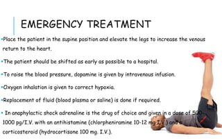 EMERGENCY TREATMENT
Place the patient in the supine position and elevate the legs to increase the venous
return to the heart.
The patient should be shifted as early as possible to a hospital.
To raise the blood pressure, dopamine is given by intravenous infusion.
Oxygen inhalation is given to correct hypoxia.
Replacement of fluid (blood plasma or saline) is done if required.
 In anaphylactic shock adrenaline is the drug of choice and given in a dose of 500-
1000 pg/I.V. with an antihistamine (chlorpheniramine 10-12 mg I.V.) and a
corticosteroid (hydrocortisone 100 mg. I.V.).
 