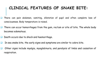  There can pain abdomen, vomiting, dilatation of pupil and often complete loss of
consciousness. Body temperature is raised.
 There can occur hemorrhages from the gum, rectum or site of bite. The whole body
becomes edematous.
 Death occurs due to shock and haemorrhage.
 In sea snake bite, the early signs and symptoms are similar to cobra bite.
 Other signs include myalgia, myoglobinuria, and paralysis of limbs and cessation of
respiration.
CLINICAL FEATURES OF SNAKE BITE:
 