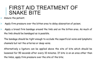 FIRST AID TREATMENT OF
SNAKE BITE
 Assure the patient;
 Apply firm pressure over the bitten area to delay absorption of poison;
 Apply a broad firm bandage around the limb and on the bitten area. As much of
the limb should be bandaged as is possible.
The bandage should be tight enough to occlude the superficial veins and lymphatic
channels but not the arteries or deep veins.
Alternatively a ligature can be applied above the site of bite which should be
loosened for 90 seconds after every 10 minutes. If bite is on an area other than
the limbs, apply firm pressure over the site of the bite;
 