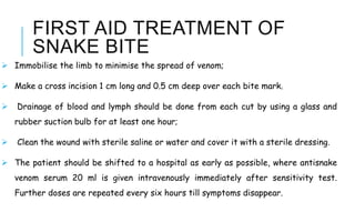 FIRST AID TREATMENT OF
SNAKE BITE
 Immobilise the limb to minimise the spread of venom;
 Make a cross incision 1 cm long and 0.5 cm deep over each bite mark.
 Drainage of blood and lymph should be done from each cut by using a glass and
rubber suction bulb for at least one hour;
 Clean the wound with sterile saline or water and cover it with a sterile dressing.
 The patient should be shifted to a hospital as early as possible, where antisnake
venom serum 20 ml is given intravenously immediately after sensitivity test.
Further doses are repeated every six hours till symptoms disappear.
 