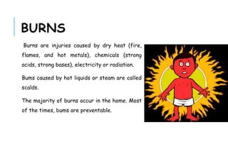 BURNS
Burns are injuries caused by dry heat (fire,
flames, and hot metals), chemicals (strong
acids, strong bases), electricity or radiation.
Bums caused by hot liquids or steam are called
scalds.
The majority of burns occur in the home. Most
of the times, bums are preventable.
 