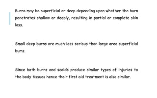 Burns may be superficial or deep depending upon whether the burn
penetrates shallow or deeply, resulting in partial or complete skin
loss.
Small deep burns are much less serious than large area superficial
bums.
Since both burns and scalds produce similar types of injuries to
the body tissues hence their first aid treatment is also similar.
 