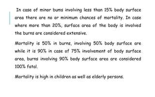 In case of minor bums involving less than 15% body surface
area there are no or minimum chances of mortality. In case
where more than 20%, surface area of the body is involved
the burns are considered extensive.
Mortality is 50% in burns, involving 50% body surface are
while it is 90% in case of 75% involvement of body surface
area, burns involving 90% body surface area are considered
100% fatal.
Mortality is high in children as well as elderly persons.
 