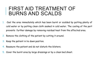 FIRST AID TREATMENT OF
BURNS AND SCALDS
1. Cool the area immediately which has been burnt or scalded by putting plenty of
cold water or by putting clean cloth soaked in cold water. The cooling of the part
prevents further damage by removing residual heat from the affected area.
2. Remove the clothing of the patient by cutting it around.
3. Keep the patient in lie down position.
4. Reassure the patient and do not disturb the blisters.
5. Cover the burnt area by large dressings or by a clean bed sheet.
 