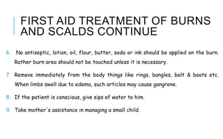 FIRST AID TREATMENT OF BURNS
AND SCALDS CONTINUE
6. No antiseptic, lotion, oil, flour, butter, soda or ink should be applied on the burn.
Rather burn area should not be touched unless it is necessary.
7. Remove immediately from the body things like rings, bangles, belt & boots etc.
When limbs swell due to edema, such articles may cause gangrene.
8. If the patient is conscious, give sips of water to him.
9. Take mother's assistance in managing a small child.
 