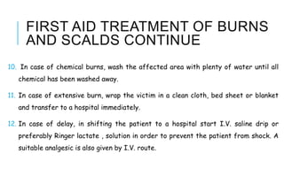 FIRST AID TREATMENT OF BURNS
AND SCALDS CONTINUE
10. In case of chemical burns, wash the affected area with plenty of water until all
chemical has been washed away.
11. In case of extensive burn, wrap the victim in a clean cloth, bed sheet or blanket
and transfer to a hospital immediately.
12. In case of delay, in shifting the patient to a hospital start I.V. saline drip or
preferably Ringer lactate , solution in order to prevent the patient from shock. A
suitable analgesic is also given by I.V. route.
 