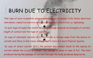 BURN DUE TO ELECTRICITY
This type of burn is possible when a person comes in contact with faulty electrical
instrument, naked live electric wires, or atmospheric electricity i.e. lightening.
In such type of bums the extent of tissue damage depends on strength of current,
length of contact and the type of current.
In case of alternate current (A.C.) the victim is thrown away from the source of
current and there is less tissue damage due to burn but more Physical injuries.
In case of direct current (D.C.) the patient may remain stuck to the source of
current unless the circuit is broken. The damage is more in case of D.C. The heat
produced during the passage of current through the body produces deep burns.
 