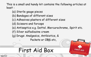 First Aid Box
This is a small and handy kit contains the following articles at
least :
(a) Sterile gauge pieces
(b) Bandages of different sizes
(c) Adhesives plasters of different sizes
(d) Scissors and forceps
(e) Antiseptics e.g. Dettol. Mercurochrome, Spirit etc.
(f) Silver sulfadiazine cream
(g) Drugs: Analgesics, Antibiotics, &
Packets or ORS etc,
 