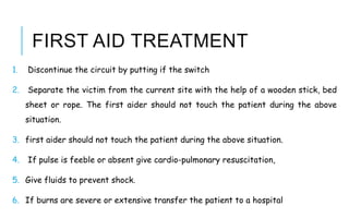FIRST AID TREATMENT
1. Discontinue the circuit by putting if the switch
2. Separate the victim from the current site with the help of a wooden stick, bed
sheet or rope. The first aider should not touch the patient during the above
situation.
3. first aider should not touch the patient during the above situation.
4. If pulse is feeble or absent give cardio-pulmonary resuscitation,
5. Give fluids to prevent shock.
6. If burns are severe or extensive transfer the patient to a hospital
 