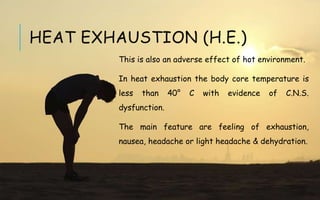 This is also an adverse effect of hot environment.
In heat exhaustion the body core temperature is
less than 40° C with evidence of C.N.S.
dysfunction.
The main feature are feeling of exhaustion,
nausea, headache or light headache & dehydration.
HEAT EXHAUSTION (H.E.)
 