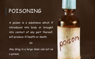 POISONING
A poison is a substance which if
introduced into body or brought
into contact of any part thereof,
will produce ill health or death.
Or
Any drug in a large dose can act as
a poison.
 