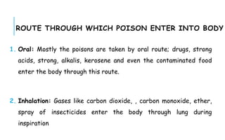 ROUTE THROUGH WHICH POISON ENTER INTO BODY
1. Oral: Mostly the poisons are taken by oral route; drugs, strong
acids, strong, alkalis, kerosene and even the contaminated food
enter the body through this route.
2. Inhalation: Gases like carbon dioxide, , carbon monoxide, ether,
spray of insecticides enter the body through lung during
inspiration
 