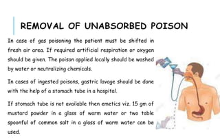REMOVAL OF UNABSORBED POISON
In case of gas poisoning the patient must be shifted in
fresh air area. If required artificial respiration or oxygen
should be given. The poison applied locally should be washed
by water or neutralizing chemicals.
In cases of ingested poisons, gastric lavage should be done
with the help of a stomach tube in a hospital.
If stomach tube is not available then emetics viz. 15 gm of
mustard powder in a glass of warm water or two table
spoonful of common salt in a glass of warm water can be
used.
 