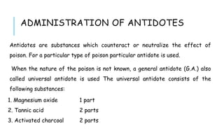 ADMINISTRATION OF ANTIDOTES
Antidotes are substances which counteract or neutralize the effect of
poison. For a particular type of poison particular antidote is used.
When the nature of the poison is not known, a general antidote (G.A.) also
called universal antidote is used The universal antidote consists of the
following substances:
1. Magnesium oxide 1 part
2. Tannic acid 2 parts
3. Activated charcoal 2 parts
 