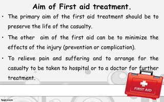 Aim of First aid treatment.
• The primary aim of the first aid treatment should be to
preserve the life of the casualty.
• The other aim of the first aid can be to minimize the
effects of the injury (prevention or complication).
• To relieve pain and suffering and to arrange for the
casualty to be taken to hospital or to a doctor for further
treatment.
 