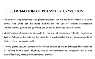 ELIMINATION OF POISON BY EXCRETION
 Salicylates, sulphonamides and phenobarbitone can be easily excreted in alkaline
urine. The urine can be made alkaline by the use of sodium bicarbonate.
Amphetamine, quinine and quinidine can be easily excreted in acidic urine.
 Acidification of urine can be made by the use of ammonium chloride, arginine or
lysine. Adequate diuresis can be made by the administration of ample amounts of
fluids, tea or lemonade orally.
 Thirty grams sodium sulphate with copious amount of water enhances the excretion
of poisons in the stool. Alcohols, long acting barbiturates, salicylates and lithium
are effectively removed by peritoneal dialysis.
 