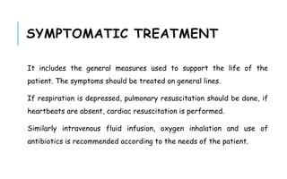 SYMPTOMATIC TREATMENT
It includes the general measures used to support the life of the
patient. The symptoms should be treated on general lines.
If respiration is depressed, pulmonary resuscitation should be done, if
heartbeats are absent, cardiac resuscitation is performed.
Similarly intravenous fluid infusion, oxygen inhalation and use of
antibiotics is recommended according to the needs of the patient.
 