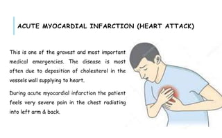 ACUTE MYOCARDIAL INFARCTION (HEART ATTACK)
This is one of the gravest and most important
medical emergencies. The disease is most
often due to deposition of cholesterol in the
vessels wall supplying to heart.
During acute myocardial infarction the patient
feels very severe pain in the chest radiating
into left arm & back.
 