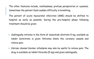 The other features include, restlessness, profuse perspiration or cyanosis.
Sometimes the patient feels sudden difficulty in breathing.
The patient of acute myocardial infarction (AMI) should be shifted to
hospital as early as possible. During the pre-hospital phase following
treatment should be given:
 Sublingually nitrates in the form of isosorbide dinitrate 5 mg, available as
tablet Sorbitrate is given. Nitrates dilate the coronary vessels and
relieve pain.
 Calcium channel blocker nifedipine may also be useful to relieve pain. The
drug is available as tablet Nicardia (5 mg) and given sublingually.
 