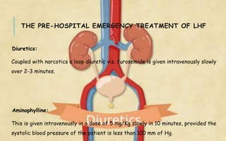 THE PRE-HOSPITAL EMERGENCY TREATMENT OF LHF
Diuretics:
Coupled with narcotics a loop diuretic viz. furosemide is given intravenously slowly
over 2-3 minutes.
Aminophylline:
This is given intravenously in a dose of 5 mg/Kg slowly in 10 minutes, provided the
systolic blood pressure of the patient is less than 100 mm of Hg.
 