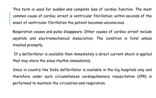 This term is used for sudden and complete loss of cardiac function. The most
common cause of cardiac arrest is ventricular fibrillation; within seconds of the
onset of ventricular fibrillation the patient becomes unconscious.
Respiration ceases and pulse disappears. Other causes of cardiac arrest include
asystole and electromechanical dissociation. The condition is fatal unless
treated promptly.
If a defibrillator is available then immediately a direct current shock is applied
that may store the sinus rhythm immediately.
Since in country like India defibrillator is available in the big hospitals only and
therefore under such circumstances cardiopulmonary resuscitation (CPR) is
performed to maintain the circulation and respiration.
 