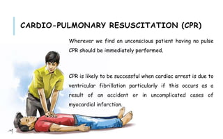CARDIO-PULMONARY RESUSCITATION (CPR)
Wherever we find an unconscious patient having no pulse
CPR should be immediately performed.
CPR is likely to be successful when cardiac arrest is due to
ventricular fibrillation particularly if this occurs as a
result of an accident or in uncomplicated cases of
myocardial infarction.
 
