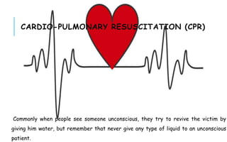 CARDIO-PULMONARY RESUSCITATION (CPR)
Commonly when people see someone unconscious, they try to revive the victim by
giving him water, but remember that never give any type of liquid to an unconscious
patient.
 