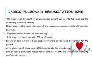 CARDIO-PULMONARY RESUSCITATION (CPR)
• The liquid given by mouth in an unconscious patient can go into his lungs and the
victim may die due to choking.
• Never keep a pillow under the head of the unconscious person as this will block his
breathing.
• Put pillows under the feet to raise the legs.
• Raised legs can supply can with 750 ml of blood.
• But never move a Person if you suspect fracture as this could be harmful for the
patient.
• After observing all these points CPR should be started immediately.
• CPR or cardio pulmonary resuscitation consists of artificial respiration alongwith
artificial circulation.
 