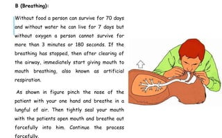 B (Breathing):
Without food a person can survive for 70 days
and without water he can live for 7 days but
without oxygen a person cannot survive for
more than 3 minutes or 180 seconds. If the
breathing has stopped, then after clearing of
the airway, immediately start giving mouth to
mouth breathing, also known as artificial
respiration.
As shown in figure pinch the nose of the
patient with your one hand and breathe in a
lungful of air. Then tightly seal your mouth
with the patients open mouth and breathe out
forcefully into him. Continue the process
forcefully.
 