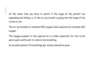 At the same time you have to watch if the lungs of the patient are
expanding and falling i.e. if the air you breath is going into the lungs of the
victim or not.
The air we breathe in contains 20% oxygen while expired airs contains 16%
oxygen.
The oxygen present in the expired air is vitally important for the victim
and is quite sufficient to restore his breathing.
In an adult patient 12 breathings per minute should be given
 