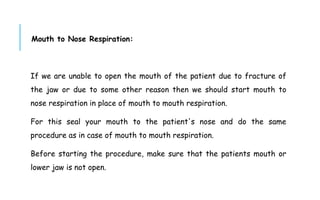 Mouth to Nose Respiration:
If we are unable to open the mouth of the patient due to fracture of
the jaw or due to some other reason then we should start mouth to
nose respiration in place of mouth to mouth respiration.
For this seal your mouth to the patient's nose and do the same
procedure as in case of mouth to mouth respiration.
Before starting the procedure, make sure that the patients mouth or
lower jaw is not open.
 
