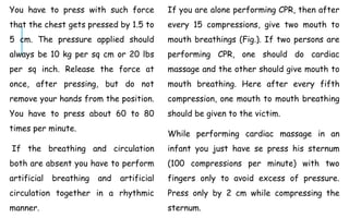 You have to press with such force
that the chest gets pressed by 1.5 to
5 cm. The pressure applied should
always be 10 kg per sq cm or 20 lbs
per sq inch. Release the force at
once, after pressing, but do not
remove your hands from the position.
You have to press about 60 to 80
times per minute.
If the breathing and circulation
both are absent you have to perform
artificial breathing and artificial
circulation together in a rhythmic
manner.
If you are alone performing CPR, then after
every 15 compressions, give two mouth to
mouth breathings (Fig.). If two persons are
performing CPR, one should do cardiac
massage and the other should give mouth to
mouth breathing. Here after every fifth
compression, one mouth to mouth breathing
should be given to the victim.
While performing cardiac massage in an
infant you just have se press his sternum
(100 compressions per minute) with two
fingers only to avoid excess of pressure.
Press only by 2 cm while compressing the
sternum.
 