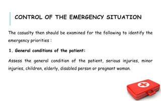 CONTROL OF THE EMERGENCY SITUATION
The casualty then should be examined for the following to identify the
emergency priorities :
1. General conditions of the patient:
Assess the general condition of the patient, serious injuries, minor
injuries, children, elderly, disabled person or pregnant woman.
 