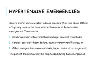 HYPERTENSIVE EMERGENCIES
Severe and/or acute elevation in blood pressure (Diastolic above 130 mm
of Hg) may occur or be associated with number of hypertensive
emergencies. These can be
1. Cerebrovascular: intracranial haemorrhage, cerebral thrombosis;
2. Cardiac: acute left heart failure, acute coronary insufficiency; or
3. Other emergencies: severe epistaxis, hypertension after surgery etc.
The patient should invariably be hospitalized during such emergencies.
 