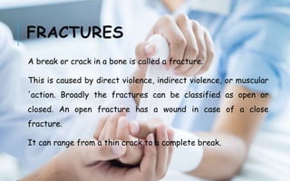 FRACTURES
A break or crack in a bone is called a fracture.
This is caused by direct violence, indirect violence, or muscular
'action. Broadly the fractures can be classified as open or
closed. An open fracture has a wound in case of a close
fracture.
It can range from a thin crack to a complete break.
 