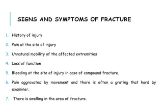 SIGNS AND SYMPTOMS OF FRACTURE
1. History of injury
2. Pain at the site of injury
3. Unnatural mobility of the affected extremities
4. Loss of function
5. Bleeding at the site of injury in case of compound fracture.
6. Pain aggravated by movement and there is often a grating that hard by
examiner.
7. There is swelling in the area of fracture.
 