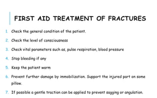 FIRST AID TREATMENT OF FRACTURES
1. Check the general condition of the patient.
2. Check the level of consciousness
3. Check vital parameters such as, pulse respiration, blood pressure
4. Stop bleeding if any
5. Keep the patient warm
6. Prevent further damage by immobilization. Support the injured part on some
pillow.
7. If possible a gentle traction can be applied to prevent sagging or angulation.
 