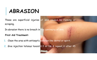 ABRASION
These are superficial injuries of skin caused by rubbing or
scraping.
In abrasion there is no breach in the continuity of skin.
First Aid Treatment:
1. Clean the area with antiseptic solution like dettol or spirit.
2. Give injection tetanus toxoid 0.5 ml IM & repeat it after 45
days.
 