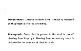 Haematemasis: Internal bleeding from stomach is indicated
by the presence of blood in vomiting.
Haemoptysis: Frank blood is present in the stool in case of
bleeding from large gut. Bleeding from respiratory tract is
indicated by the presence of blood in cough.
 