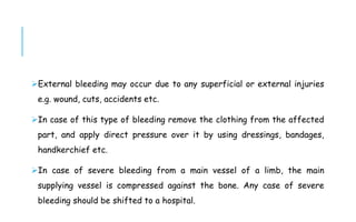 External bleeding may occur due to any superficial or external injuries
e.g. wound, cuts, accidents etc.
In case of this type of bleeding remove the clothing from the affected
part, and apply direct pressure over it by using dressings, bandages,
handkerchief etc.
In case of severe bleeding from a main vessel of a limb, the main
supplying vessel is compressed against the bone. Any case of severe
bleeding should be shifted to a hospital.
 