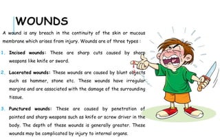 WOUNDS
A wound is any breach in the continuity of the skin or mucous
membrane which arises from injury. Wounds are of three types :
1. Incised wounds: These are sharp cuts caused by sharp
weapons like knife or sword.
2. Lacerated wounds: These wounds are caused by blunt objects
such as hammer, stone etc. These wounds have irregular
margins and are associated with the damage of the surrounding
tissue.
3. Punctured wounds: These are caused by penetration of
pointed and sharp weapons such as knife or screw driver in the
body. The depth of these wounds is generally greater. These
wounds may be complicated by injury to internal organs.
 