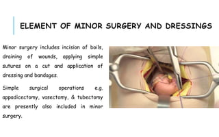 ELEMENT OF MINOR SURGERY AND DRESSINGS
Minor surgery includes incision of boils,
draining of wounds, applying simple
sutures on a cut and application of
dressing and bandages.
Simple surgical operations e.g.
appadicectomy, vasectomy, & tubectomy
are presently also included in minor
surgery.
 