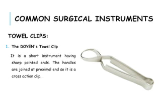 COMMON SURGICAL INSTRUMENTS
TOWEL CLIPS:
1. The DOYEN's Towel Clip
It is a short instrument having
sharp pointed ends. The handles
are joined at proximal end so it is a
cross action clip.
 